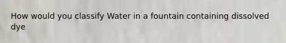 How would you classify Water in a fountain containing dissolved dye