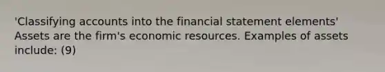 'Classifying accounts into the financial statement elements' Assets are the firm's economic resources. Examples of assets include: (9)