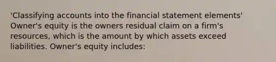 'Classifying accounts into the financial statement elements' Owner's equity is the owners residual claim on a firm's resources, which is the amount by which assets exceed liabilities. Owner's equity includes: