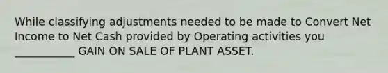 While classifying adjustments needed to be made to Convert Net Income to Net Cash provided by Operating activities you ___________ GAIN ON SALE OF PLANT ASSET.