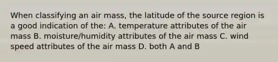 When classifying an air mass, the latitude of the source region is a good indication of the: A. temperature attributes of the air mass B. moisture/humidity attributes of the air mass C. wind speed attributes of the air mass D. both A and B