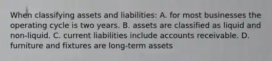 When classifying assets and​ liabilities: A. for most businesses the operating cycle is two years. B. assets are classified as liquid and non-liquid. C. current liabilities include accounts receivable. D. furniture and fixtures are long-term assets