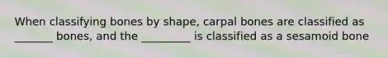 When classifying bones by shape, carpal bones are classified as _______ bones, and the _________ is classified as a sesamoid bone