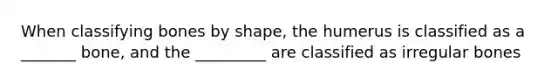 When classifying bones by shape, the humerus is classified as a _______ bone, and the _________ are classified as irregular bones