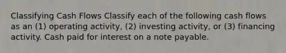 Classifying Cash Flows Classify each of the following cash flows as an (1) operating activity, (2) investing activity, or (3) financing activity. Cash paid for interest on a note payable.