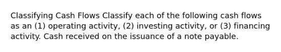 Classifying Cash Flows Classify each of the following cash flows as an (1) operating activity, (2) investing activity, or (3) financing activity. Cash received on the issuance of a note payable.