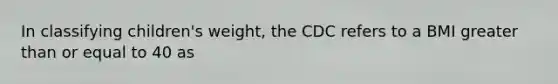 In classifying children's weight, the CDC refers to a BMI greater than or equal to 40 as