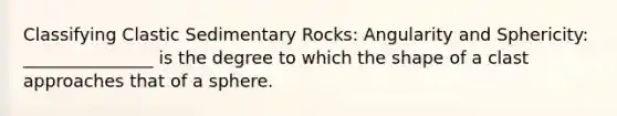 Classifying Clastic Sedimentary Rocks: Angularity and Sphericity: _______________ is the degree to which the shape of a clast approaches that of a sphere.