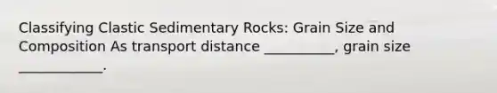 Classifying Clastic Sedimentary Rocks: Grain Size and Composition As transport distance __________, grain size ____________.