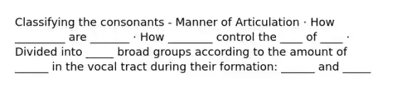 Classifying the consonants - Manner of Articulation · How _________ are _______ · How ________ control the ____ of ____ · Divided into _____ broad groups according to the amount of ______ in the vocal tract during their formation: ______ and _____