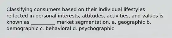 Classifying consumers based on their individual lifestyles reflected in personal interests, attitudes, activities, and values is known as __________ market segmentation. a. geographic b. demographic c. behavioral d. psychographic