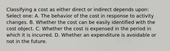 Classifying a cost as either direct or indirect depends upon: Select one: A. The behavior of the cost in response to activity changes. B. Whether the cost can be easily identified with the cost object. C. Whether the cost is expensed in the period in which it is incurred. D. Whether an expenditure is avoidable or not in the future.