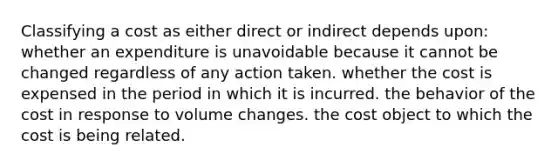 Classifying a cost as either direct or indirect depends upon: whether an expenditure is unavoidable because it cannot be changed regardless of any action taken. whether the cost is expensed in the period in which it is incurred. the behavior of the cost in response to volume changes. the cost object to which the cost is being related.