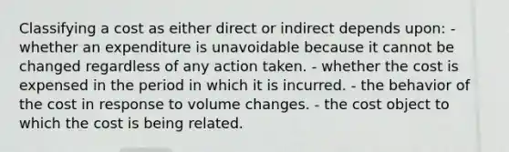 Classifying a cost as either direct or indirect depends upon: - whether an expenditure is unavoidable because it cannot be changed regardless of any action taken. - whether the cost is expensed in the period in which it is incurred. - the behavior of the cost in response to volume changes. - the cost object to which the cost is being related.