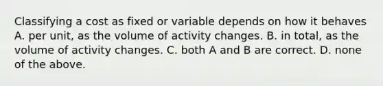 Classifying a cost as fixed or variable depends on how it behaves A. per unit, as the volume of activity changes. B. in total, as the volume of activity changes. C. both A and B are correct. D. none of the above.