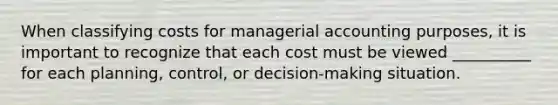 When classifying costs for managerial accounting purposes, it is important to recognize that each cost must be viewed __________ for each planning, control, or decision-making situation.