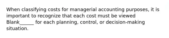 When classifying costs for managerial accounting purposes, it is important to recognize that each cost must be viewed Blank______ for each planning, control, or decision-making situation.