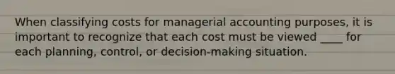 When classifying costs for managerial accounting purposes, it is important to recognize that each cost must be viewed ____ for each planning, control, or decision-making situation.