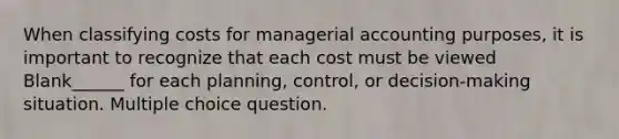 When classifying costs for managerial accounting purposes, it is important to recognize that each cost must be viewed Blank______ for each planning, control, or decision-making situation. Multiple choice question.