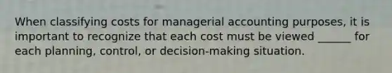 When classifying costs for managerial accounting purposes, it is important to recognize that each cost must be viewed ______ for each planning, control, or decision-making situation.