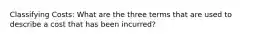 Classifying Costs: What are the three terms that are used to describe a cost that has been incurred?