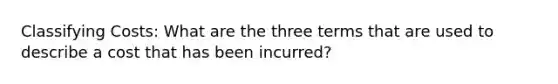 Classifying Costs: What are the three terms that are used to describe a cost that has been incurred?