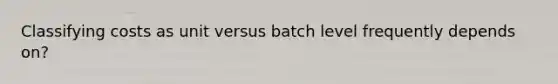 Classifying costs as unit versus batch level frequently depends on?