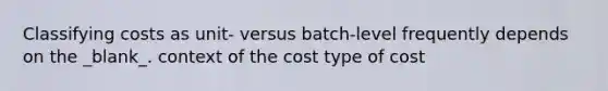 Classifying costs as unit- versus batch-level frequently depends on the _blank​_. context of the cost type of cost