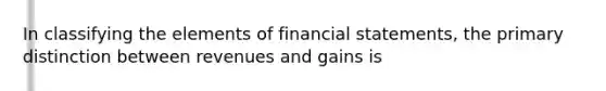 In classifying the elements of financial statements, the primary distinction between revenues and gains is