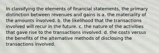 In classifying the elements of financial statements, the primary distinction between revenues and gains is a. the materiality of the amounts involved. b. the likelihood that the transactions involved will recur in the future. c. the nature of the activities that gave rise to the transactions involved. d. the costs versus the benefits of the alternative methods of disclosing the transactions involved.