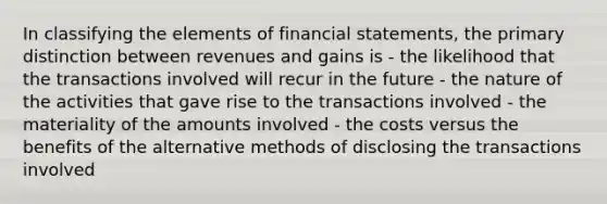 In classifying the elements of financial statements, the primary distinction between revenues and gains is - the likelihood that the transactions involved will recur in the future - the nature of the activities that gave rise to the transactions involved - the materiality of the amounts involved - the costs versus the benefits of the alternative methods of disclosing the transactions involved