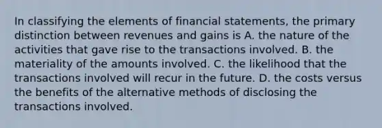 In classifying the elements of financial statements, the primary distinction between revenues and gains is A. the nature of the activities that gave rise to the transactions involved. B. the materiality of the amounts involved. C. the likelihood that the transactions involved will recur in the future. D. the costs versus the benefits of the alternative methods of disclosing the transactions involved.