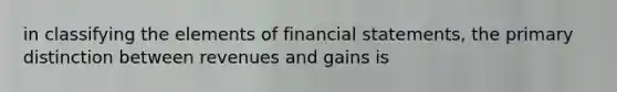 in classifying the elements of financial statements, the primary distinction between revenues and gains is