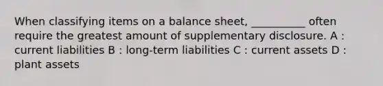 When classifying items on a balance sheet, __________ often require the greatest amount of supplementary disclosure. A : current liabilities B : long-term liabilities C : current assets D : plant assets