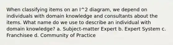 When classifying items on an I^2 diagram, we depend on individuals with domain knowledge and consultants about the items. What name do we use to describe an individual with domain knowledge? a. Subject-matter Expert b. Expert System c. Franchisee d. Community of Practice