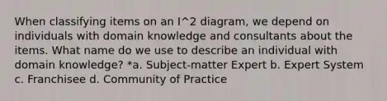 When classifying items on an I^2 diagram, we depend on individuals with domain knowledge and consultants about the items. What name do we use to describe an individual with domain knowledge? *a. Subject-matter Expert b. Expert System c. Franchisee d. Community of Practice