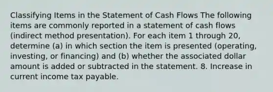 Classifying Items in the Statement of Cash Flows The following items are commonly reported in a statement of cash flows (indirect method presentation). For each item 1 through 20, determine (a) in which section the item is presented (operating, investing, or financing) and (b) whether the associated dollar amount is added or subtracted in the statement. 8. Increase in current income tax payable.