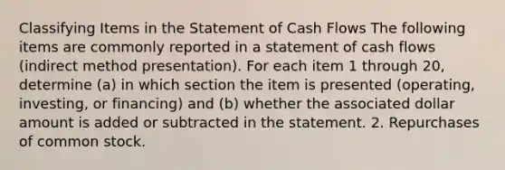 Classifying Items in the Statement of Cash Flows The following items are commonly reported in a statement of cash flows (indirect method presentation). For each item 1 through 20, determine (a) in which section the item is presented (operating, investing, or financing) and (b) whether the associated dollar amount is added or subtracted in the statement. 2. Repurchases of common stock.