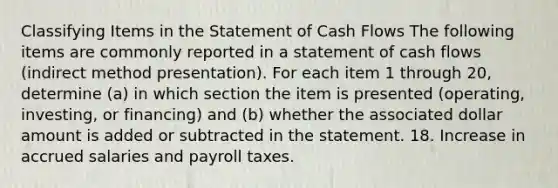 Classifying Items in the Statement of Cash Flows The following items are commonly reported in a statement of cash flows (indirect method presentation). For each item 1 through 20, determine (a) in which section the item is presented (operating, investing, or financing) and (b) whether the associated dollar amount is added or subtracted in the statement. 18. Increase in accrued salaries and payroll taxes.