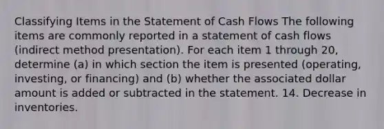 Classifying Items in the Statement of Cash Flows The following items are commonly reported in a statement of cash flows (indirect method presentation). For each item 1 through 20, determine (a) in which section the item is presented (operating, investing, or financing) and (b) whether the associated dollar amount is added or subtracted in the statement. 14. Decrease in inventories.