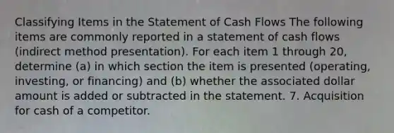 Classifying Items in the Statement of Cash Flows The following items are commonly reported in a statement of cash flows (indirect method presentation). For each item 1 through 20, determine (a) in which section the item is presented (operating, investing, or financing) and (b) whether the associated dollar amount is added or subtracted in the statement. 7. Acquisition for cash of a competitor.