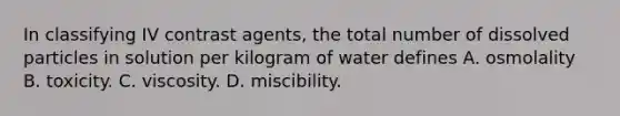 In classifying IV contrast agents, the total number of dissolved particles in solution per kilogram of water defines A. osmolality B. toxicity. C. viscosity. D. miscibility.