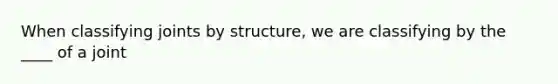 When classifying joints by structure, we are classifying by the ____ of a joint