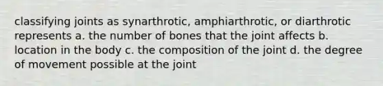 classifying joints as synarthrotic, amphiarthrotic, or diarthrotic represents a. the number of bones that the joint affects b. location in the body c. the composition of the joint d. the degree of movement possible at the joint