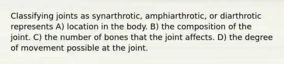 Classifying joints as synarthrotic, amphiarthrotic, or diarthrotic represents A) location in the body. B) the composition of the joint. C) the number of bones that the joint affects. D) the degree of movement possible at the joint.