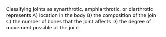 Classifying joints as synarthrotic, amphiarthrotic, or diarthrotic represents A) location in the body B) the composition of the join C) the number of bones that the joint affects D) the degree of movement possible at the joint