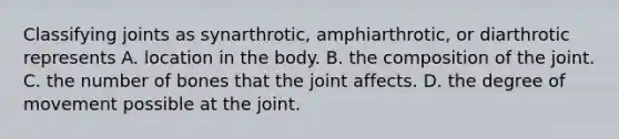 Classifying joints as synarthrotic, amphiarthrotic, or diarthrotic represents A. location in the body. B. the composition of the joint. C. the number of bones that the joint affects. D. the degree of movement possible at the joint.