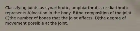 Classifying joints as synarthrotic, amphiarthrotic, or diarthrotic represents A)location in the body. B)the composition of the joint. C)the number of bones that the joint affects. D)the degree of movement possible at the joint.