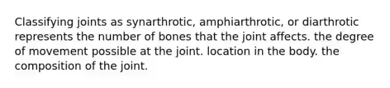 Classifying joints as synarthrotic, amphiarthrotic, or diarthrotic represents the number of bones that the joint affects. the degree of movement possible at the joint. location in the body. the composition of the joint.