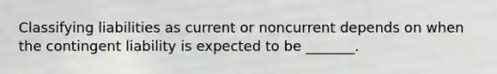 Classifying liabilities as current or noncurrent depends on when the contingent liability is expected to be _______.